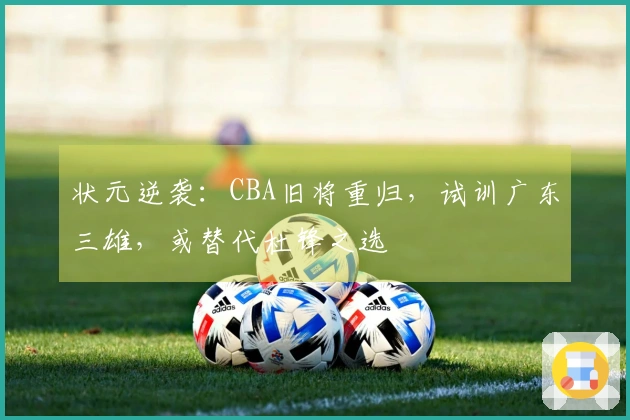 状元逆袭：CBA旧将重归，试训广东三雄，或替代杜锋之选