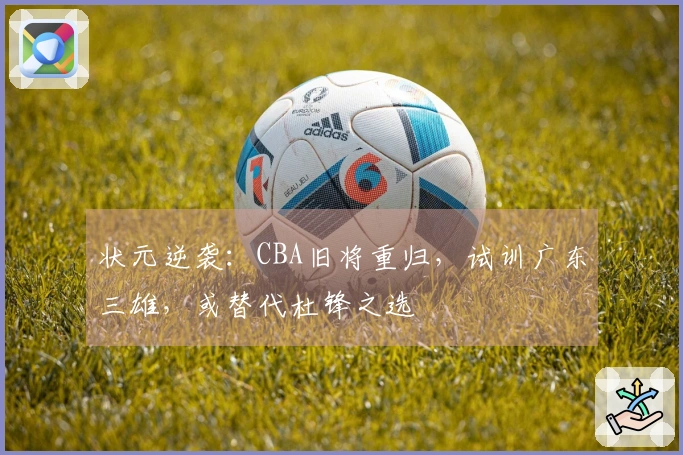 状元逆袭：CBA旧将重归，试训广东三雄，或替代杜锋之选